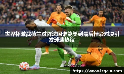 世界杯激战荷兰对阵法国谁能笑到最后精彩对决引发球迷热议